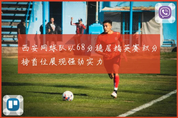 西安网球队以68分稳居精英赛积分榜首位展现强劲实力