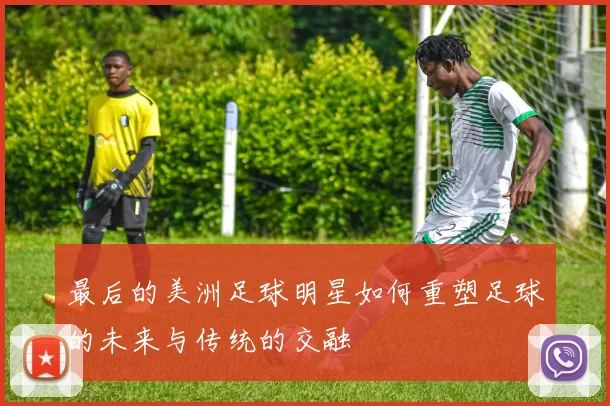 最后的美洲足球明星如何重塑足球的未来与传统的交融