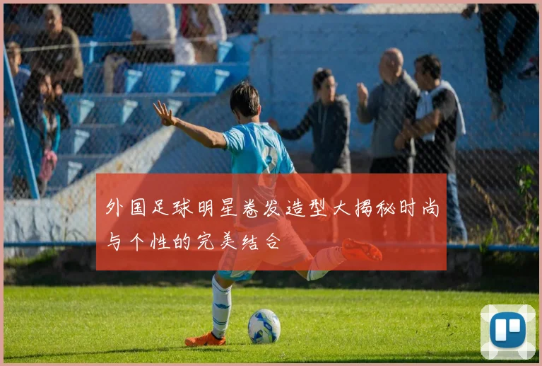 外国足球明星卷发造型大揭秘时尚与个性的完美结合