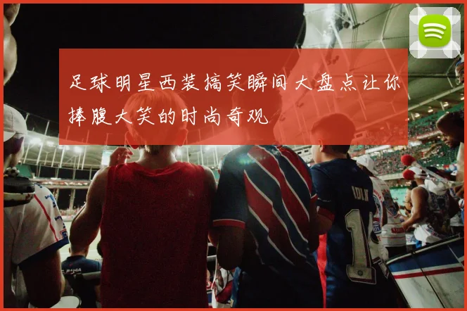 足球明星西装搞笑瞬间大盘点让你捧腹大笑的时尚奇观