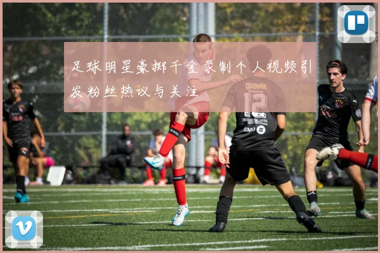 足球明星豪掷千金录制个人视频引发粉丝热议与关注