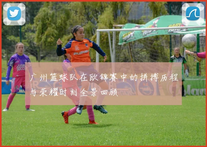 广州篮球队在欧锦赛中的拼搏历程与荣耀时刻全景回顾