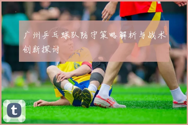 广州乒乓球队防守策略解析与战术创新探讨