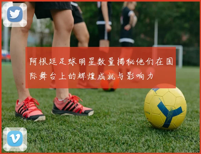 阿根廷足球明星数量揭秘他们在国际舞台上的辉煌成就与影响力
