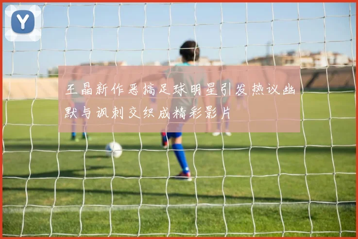 王晶新作恶搞足球明星引发热议幽默与讽刺交织成精彩影片