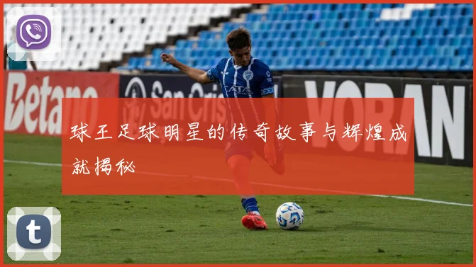 球王足球明星的传奇故事与辉煌成就揭秘
