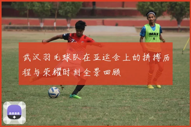 武汉羽毛球队在亚运会上的拼搏历程与荣耀时刻全景回顾