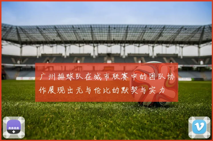 广州排球队在城市联赛中的团队协作展现出无与伦比的默契与实力