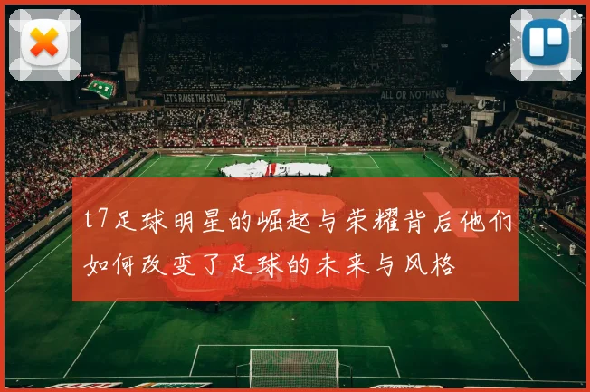 t7足球明星的崛起与荣耀背后他们如何改变了足球的未来与风格