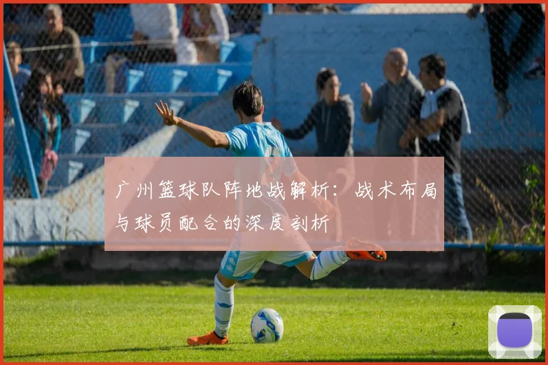 广州篮球队阵地战解析：战术布局与球员配合的深度剖析