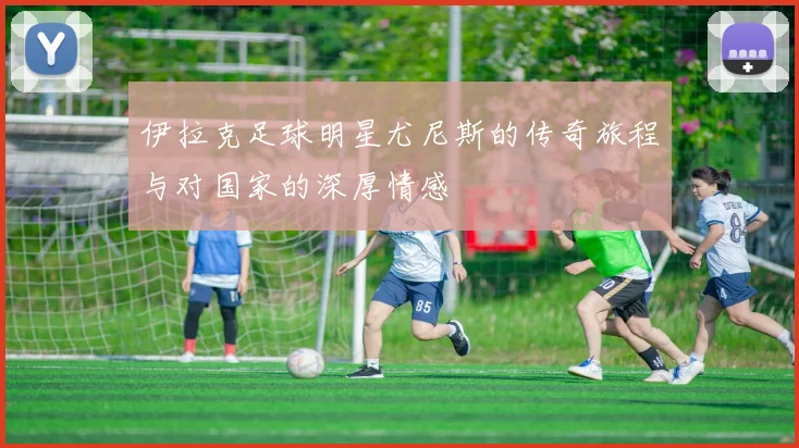 伊拉克足球明星尤尼斯的传奇旅程与对国家的深厚情感