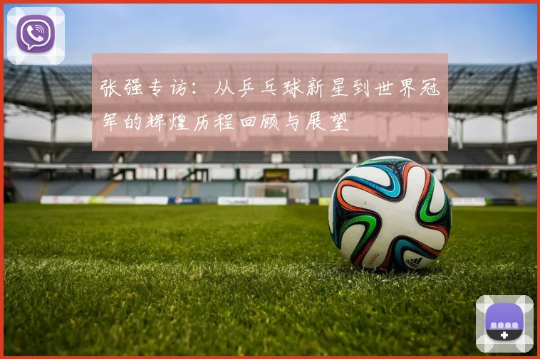 张强专访：从乒乓球新星到世界冠军的辉煌历程回顾与展望