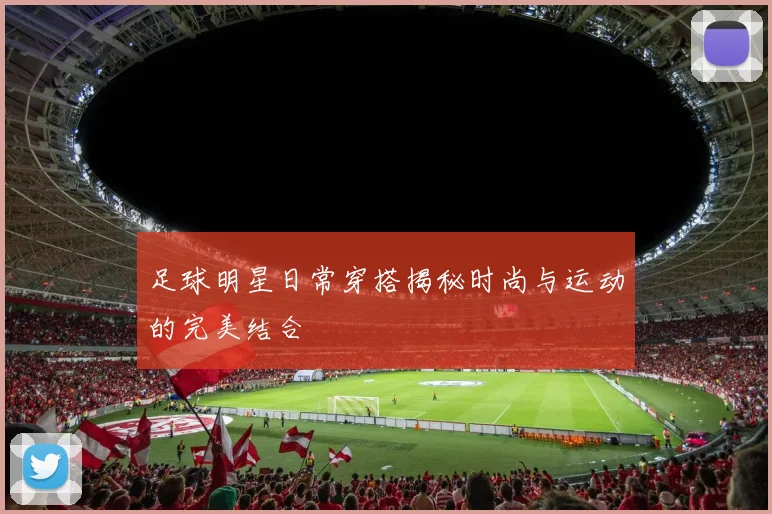 足球明星日常穿搭揭秘时尚与运动的完美结合