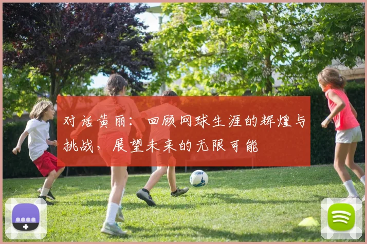 对话黄丽：回顾网球生涯的辉煌与挑战，展望未来的无限可能