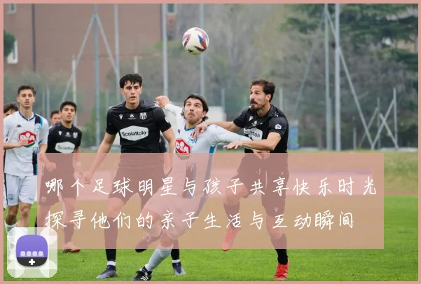 哪个足球明星与孩子共享快乐时光探寻他们的亲子生活与互动瞬间