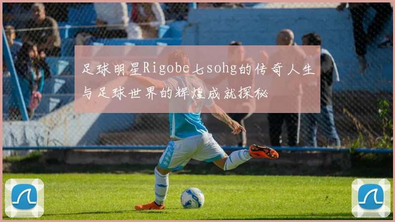 足球明星Rigobe七sohg的传奇人生与足球世界的辉煌成就探秘