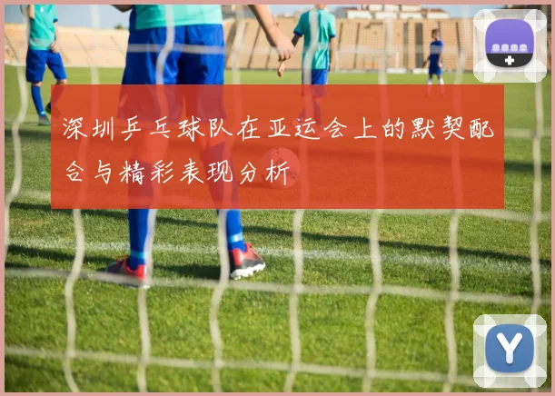 深圳乒乓球队在亚运会上的默契配合与精彩表现分析