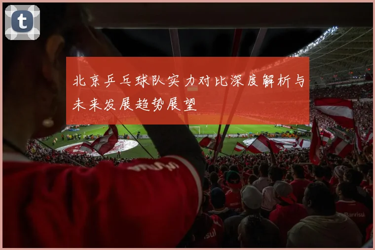 北京乒乓球队实力对比深度解析与未来发展趋势展望