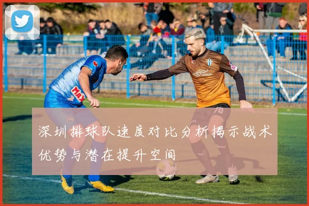 深圳排球队速度对比分析揭示战术优势与潜在提升空间
