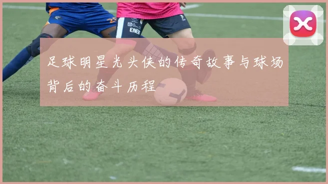 足球明星光头侠的传奇故事与球场背后的奋斗历程