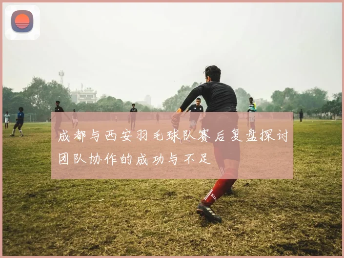 成都与西安羽毛球队赛后复盘探讨团队协作的成功与不足