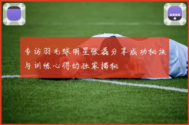 专访羽毛球明星张磊分享成功秘诀与训练心得的独家揭秘