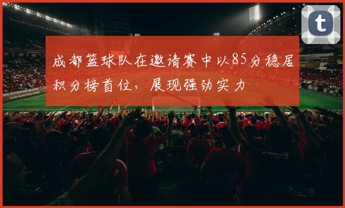 成都篮球队在邀请赛中以85分稳居积分榜首位，展现强劲实力