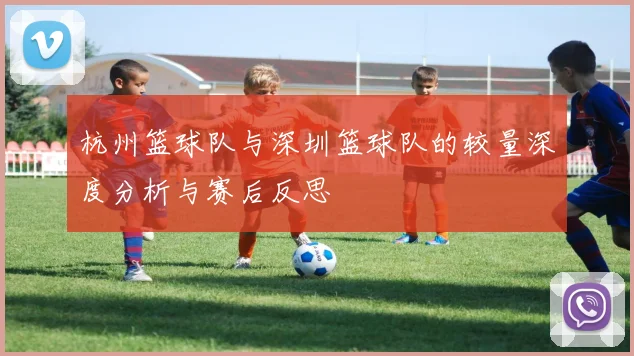 杭州篮球队与深圳篮球队的较量深度分析与赛后反思
