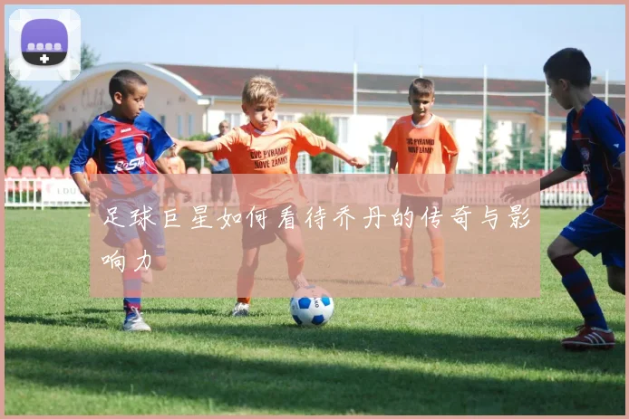 足球巨星如何看待乔丹的传奇与影响力