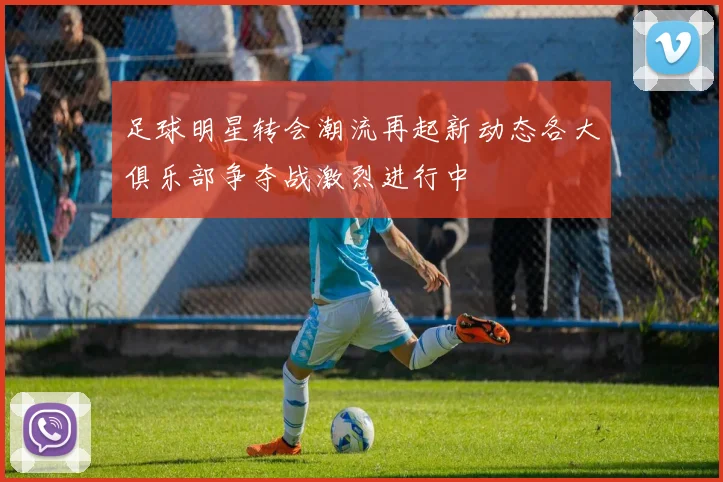 足球明星转会潮流再起新动态各大俱乐部争夺战激烈进行中