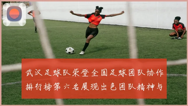 武汉足球队荣登全国足球团队协作排行榜第六名展现出色团队精神与实力