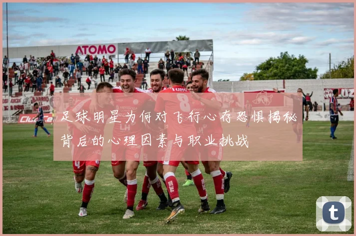 足球明星为何对飞行心存恐惧揭秘背后的心理因素与职业挑战