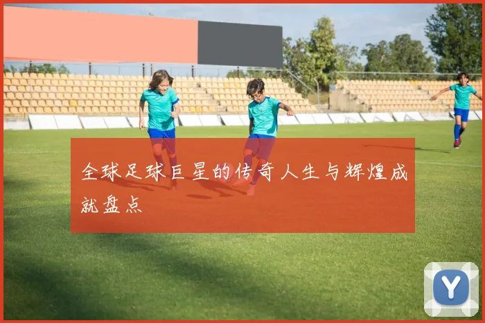 全球足球巨星的传奇人生与辉煌成就盘点