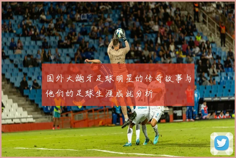 国外大龅牙足球明星的传奇故事与他们的足球生涯成就分析