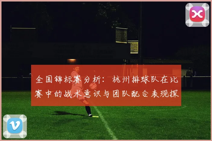 全国锦标赛分析：杭州排球队在比赛中的战术意识与团队配合表现探讨