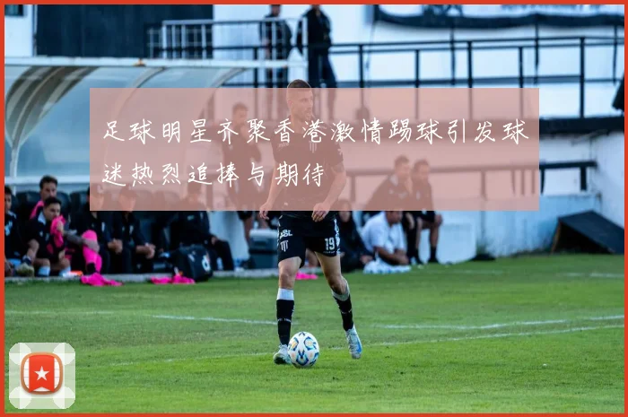 足球明星齐聚香港激情踢球引发球迷热烈追捧与期待