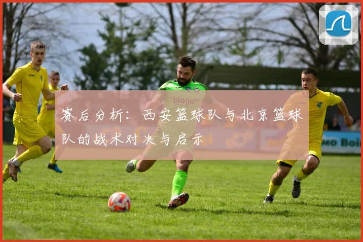 赛后分析：西安篮球队与北京篮球队的战术对决与启示