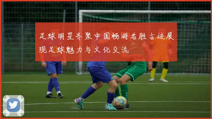 足球明星齐聚中国畅游名胜古迹展现足球魅力与文化交流